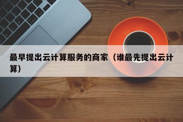 最早提出云计算服务的商家（谁最先提出云计算）