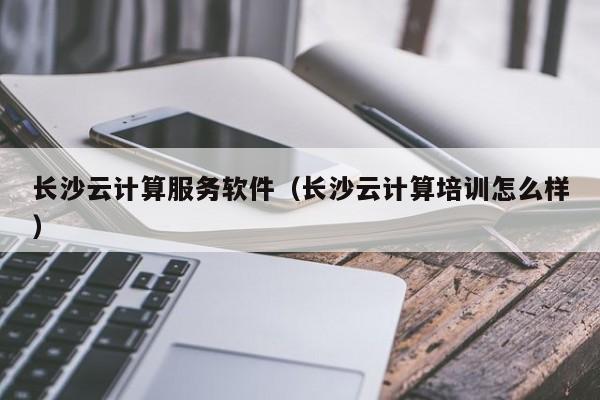 长沙云计算服务软件（长沙云计算培训怎么样）