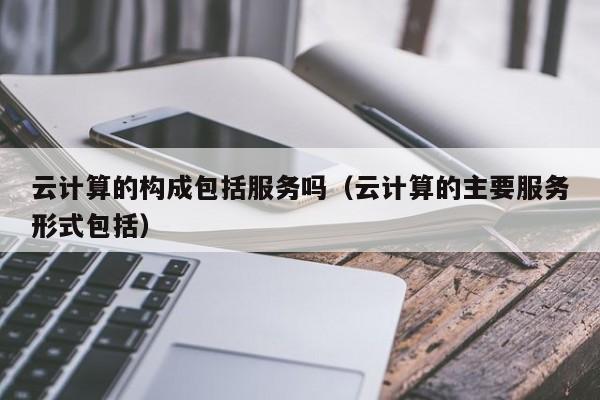 云计算的构成包括服务吗（云计算的主要服务形式包括）