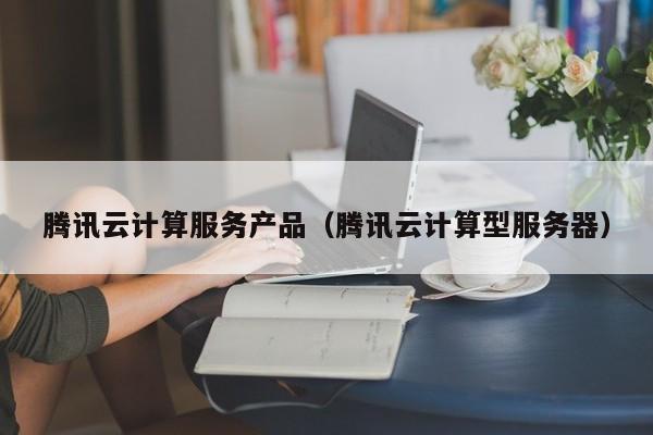 腾讯云计算服务产品（腾讯云计算型服务器）