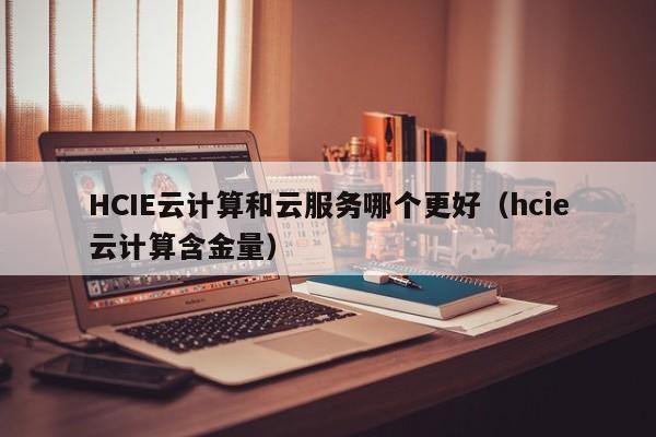 HCIE云计算和云服务哪个更好（hcie云计算含金量）