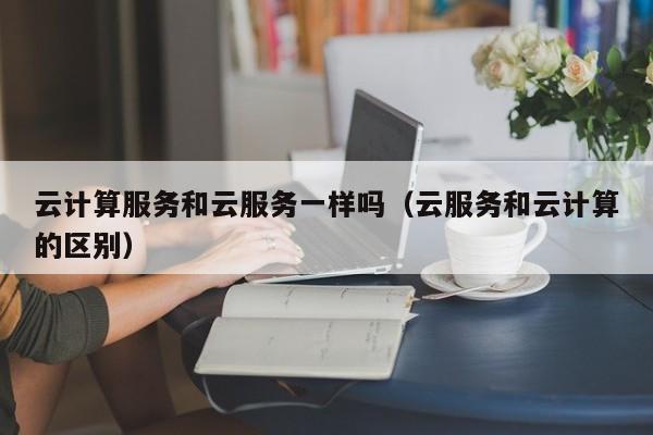 云计算服务和云服务一样吗（云服务和云计算的区别）